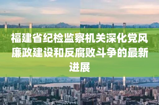 福建省紀(jì)檢監(jiān)察機(jī)關(guān)深化黨風(fēng)廉政建設(shè)和反腐敗斗爭的最新進(jìn)展