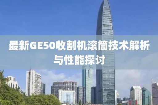 最新GE50收割機(jī)滾筒技術(shù)解析與性能探討