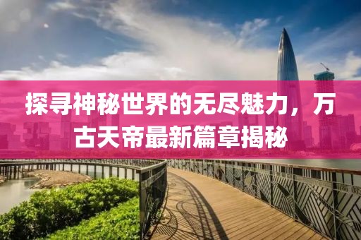 探尋神秘世界的無(wú)盡魅力，萬(wàn)古天帝最新篇章揭秘