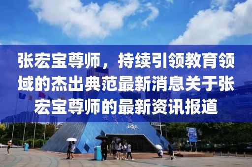 張宏寶尊師，持續(xù)引領教育領域的杰出典范最新消息關于張宏寶尊師的最新資訊報道