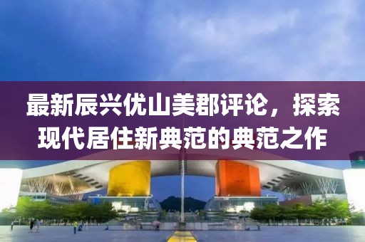 最新辰興優(yōu)山美郡評論，探索現(xiàn)代居住新典范的典范之作