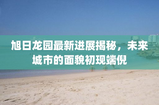 旭日龍園最新進(jìn)展揭秘，未來城市的面貌初現(xiàn)端倪