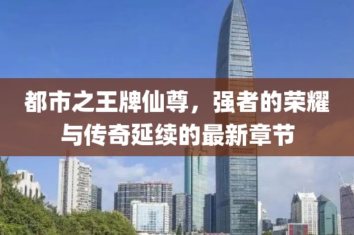 都市之王牌仙尊，強(qiáng)者的榮耀與傳奇延續(xù)的最新章節(jié)