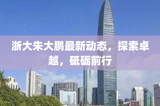 浙大朱大鵬最新動(dòng)態(tài)，探索卓越，砥礪前行