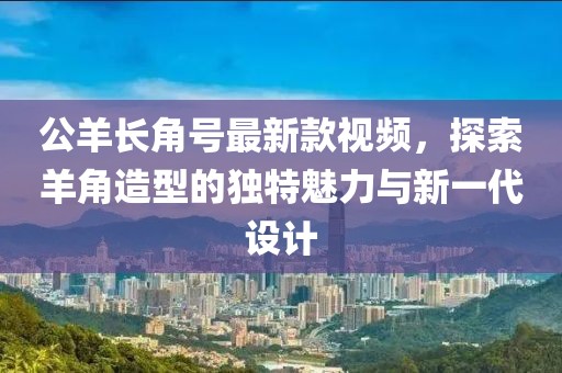 公羊長角號最新款視頻，探索羊角造型的獨特魅力與新一代設計
