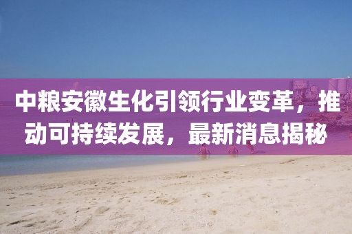 中糧安徽生化引領(lǐng)行業(yè)變革，推動(dòng)可持續(xù)發(fā)展，最新消息揭秘