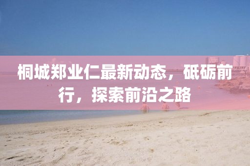 桐城鄭業(yè)仁最新動態(tài)，砥礪前行，探索前沿之路