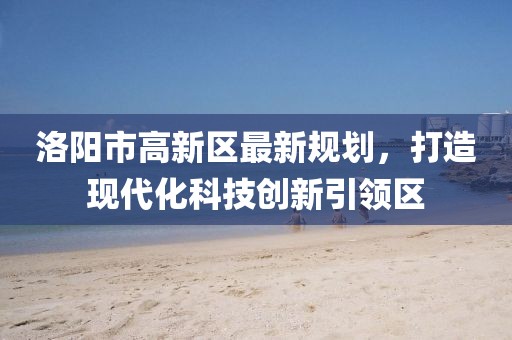 洛陽(yáng)市高新區(qū)最新規(guī)劃，打造現(xiàn)代化科技創(chuàng)新引領(lǐng)區(qū)