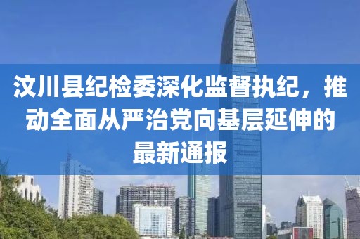 汶川縣紀(jì)檢委深化監(jiān)督執(zhí)紀(jì)，推動全面從嚴(yán)治黨向基層延伸的最新通報