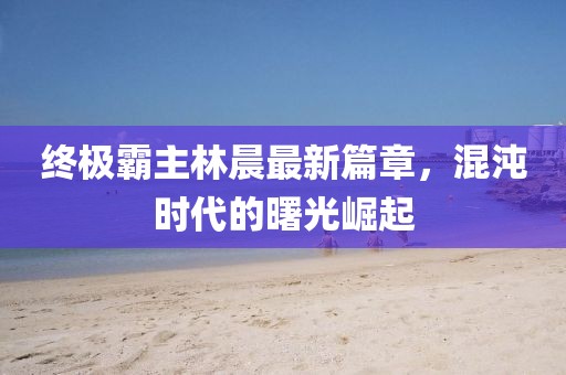 終極霸主林晨最新篇章，混沌時(shí)代的曙光崛起