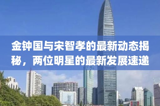 金鐘國(guó)與宋智孝的最新動(dòng)態(tài)揭秘，兩位明星的最新發(fā)展速遞