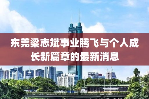 東莞梁志斌事業(yè)騰飛與個人成長新篇章的最新消息