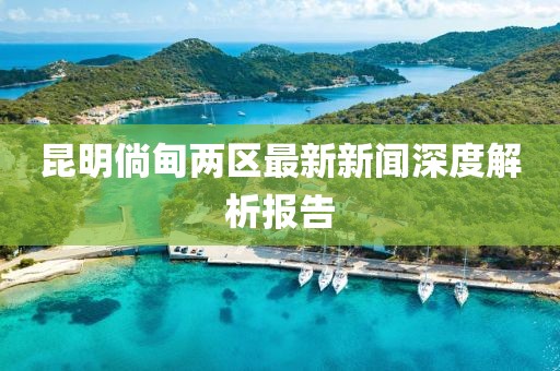 昆明倘甸兩區(qū)最新新聞深度解析報(bào)告