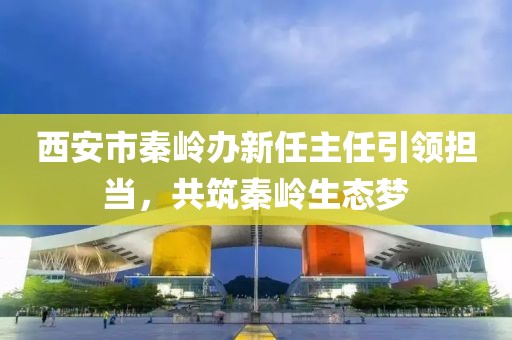 西安市秦嶺辦新任主任引領擔當，共筑秦嶺生態(tài)夢