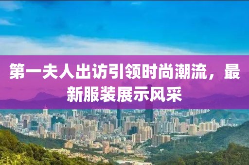 第一夫人出訪引領(lǐng)時尚潮流，最新服裝展示風(fēng)采