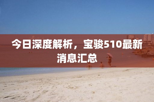 今日深度解析，寶駿510最新消息匯總