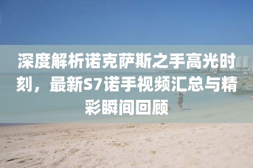 深度解析諾克薩斯之手高光時刻，最新S7諾手視頻匯總與精彩瞬間回顧