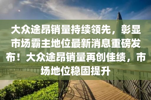 大眾途昂銷量持續(xù)領(lǐng)先，彰顯市場(chǎng)霸主地位最新消息重磅發(fā)布！大眾途昂銷量再創(chuàng)佳績(jī)，市場(chǎng)地位穩(wěn)固提升