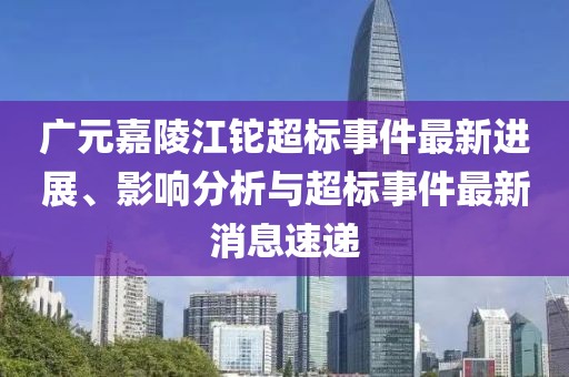 廣元嘉陵江鉈超標(biāo)事件最新進(jìn)展、影響分析與超標(biāo)事件最新消息速遞