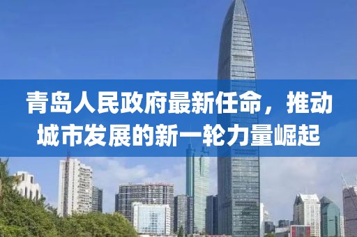 青島人民政府最新任命，推動(dòng)城市發(fā)展的新一輪力量崛起