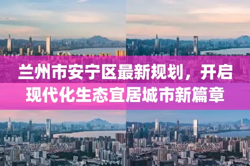 蘭州市安寧區(qū)最新規(guī)劃，開啟現(xiàn)代化生態(tài)宜居城市新篇章