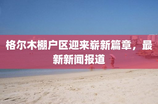 格爾木棚戶區(qū)迎來嶄新篇章，最新新聞報道