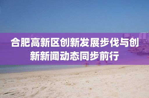 合肥高新區(qū)創(chuàng)新發(fā)展步伐與創(chuàng)新新聞動(dòng)態(tài)同步前行