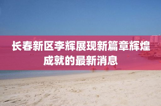 長春新區(qū)李輝展現(xiàn)新篇章輝煌成就的最新消息