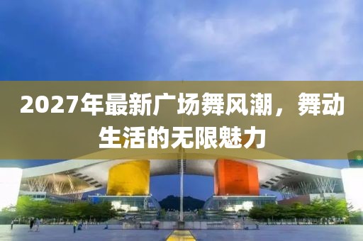 2027年最新廣場舞風(fēng)潮，舞動生活的無限魅力