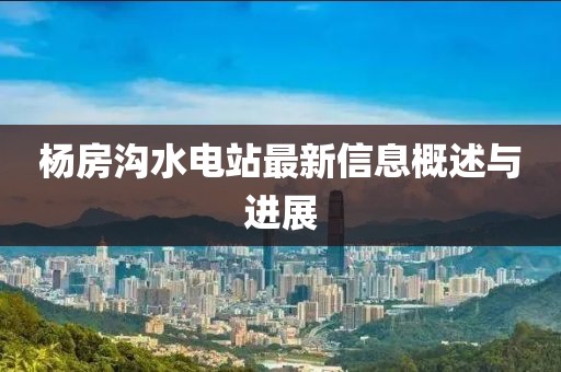 楊房溝水電站最新信息概述與進(jìn)展