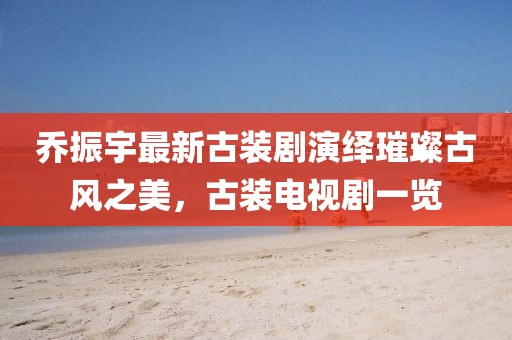 喬振宇最新古裝劇演繹璀璨古風(fēng)之美，古裝電視劇一覽