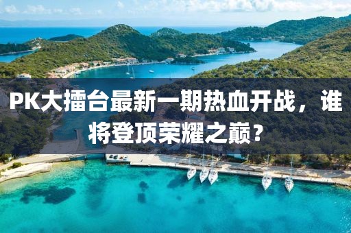 PK大擂臺最新一期熱血開戰(zhàn)，誰將登頂榮耀之巔？
