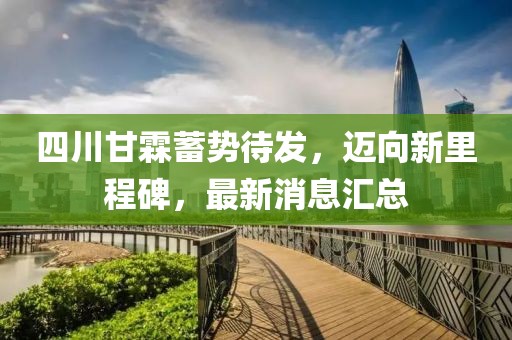四川甘霖蓄勢待發(fā)，邁向新里程碑，最新消息匯總