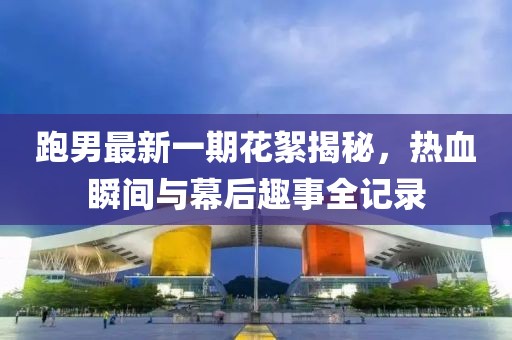 跑男最新一期花絮揭秘，熱血瞬間與幕后趣事全記錄
