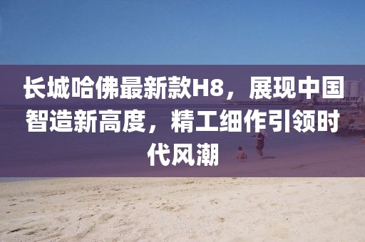 長城哈佛最新款H8，展現(xiàn)中國智造新高度，精工細(xì)作引領(lǐng)時(shí)代風(fēng)潮