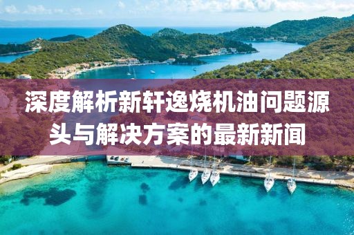 深度解析新軒逸燒機(jī)油問題源頭與解決方案的最新新聞