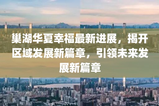 巢湖華夏幸福最新進(jìn)展，揭開區(qū)域發(fā)展新篇章，引領(lǐng)未來發(fā)展新篇章