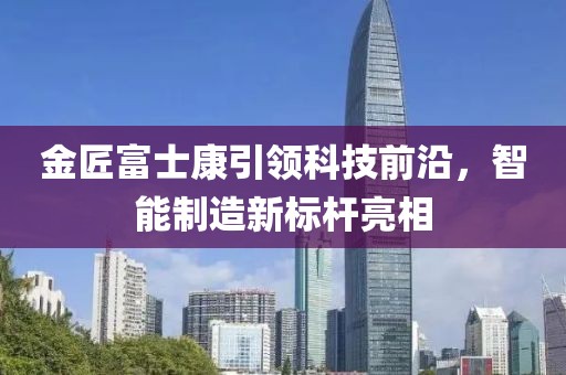 金匠富士康引領(lǐng)科技前沿，智能制造新標(biāo)桿亮相