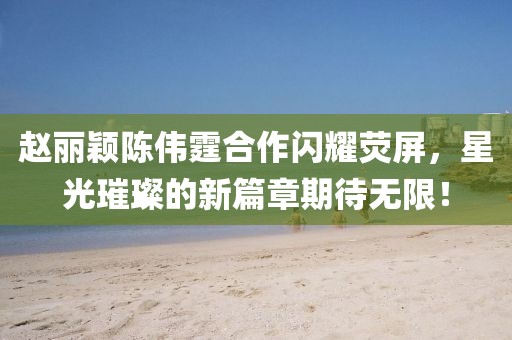 趙麗穎陳偉霆合作閃耀熒屏，星光璀璨的新篇章期待無限！