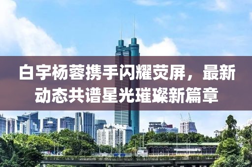 白宇楊蓉?cái)y手閃耀熒屏，最新動(dòng)態(tài)共譜星光璀璨新篇章