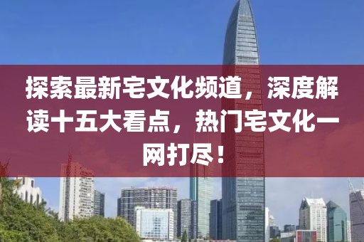 探索最新宅文化頻道，深度解讀十五大看點(diǎn)，熱門(mén)宅文化一網(wǎng)打盡！