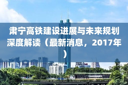 肅寧高鐵建設進展與未來規(guī)劃深度解讀（最新消息，2017年）
