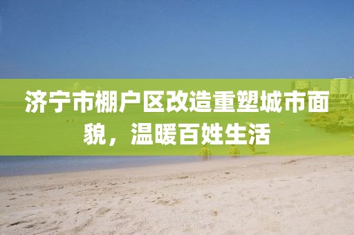 濟(jì)寧市棚戶區(qū)改造重塑城市面貌，溫暖百姓生活