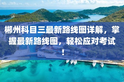 郴州科目三最新路線圖詳解，掌握最新路線圖，輕松應(yīng)對考試！