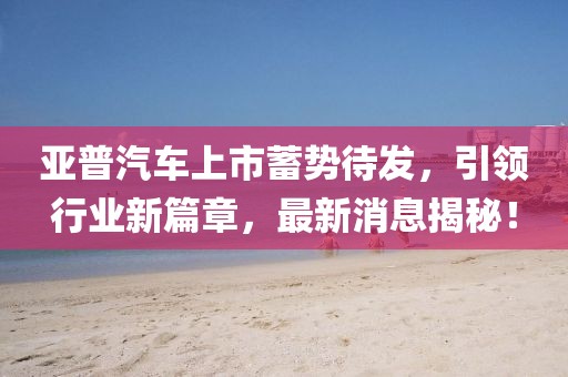 亞普汽車上市蓄勢待發(fā)，引領(lǐng)行業(yè)新篇章，最新消息揭秘！