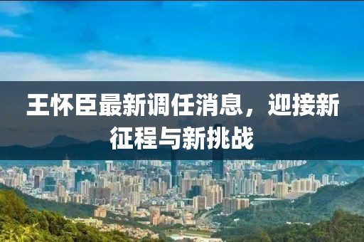 王懷臣最新調任消息，迎接新征程與新挑戰(zhàn)