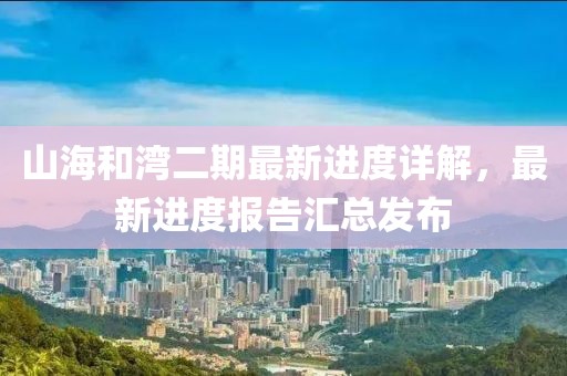 山海和灣二期最新進(jìn)度詳解，最新進(jìn)度報(bào)告匯總發(fā)布