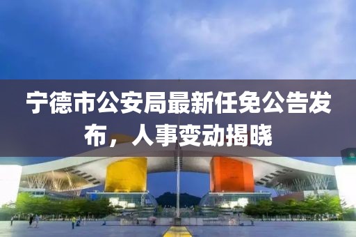 寧德市公安局最新任免公告發(fā)布，人事變動揭曉