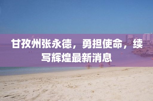 甘孜州張永德，勇?lián)姑?，續(xù)寫輝煌最新消息