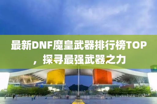 最新DNF魔皇武器排行榜TOP，探尋最強(qiáng)武器之力